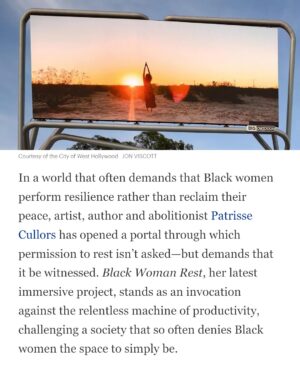 Patrisse Cullors Instagram - This work is inspired by @thenapministry Tricia Hersey has been calling on us ( Black folk ) to ‘rest as resistance.’ 

honored to be apart of this @wehoarts moment. Alongside the CDM co founders @calmatetupedo and @alexandrealirezadorriz who also have gorgeous billboards up on sunset blvd. 

Thank you @kingavriel for being such a beautiful performer in this piece.

And thank you @ashleemariepreston for capturing this work the way you always are able to do. Clarity, grace and firmness. 

Artist Statement:
Black Woman Rest is a ten-minute visual meditation, filmed amidst the serene landscapes of Joshua Tree, inspired by Tricia Hersey’s Nap Ministry. This project invites the audience to hold space for the sacred act of Black women resting. Inspired by Patrisse Cullors’ Abolitionist Meditations practice, it challenges the pervasive notion that rest is a luxury, not a right, for Black women. In a society that often demands relentless productivity, Black Woman Rest serves as a call to presence, urging viewers to acknowledge and honor the necessity of rest and restoration. This billboard project is not merely a visual experience; it is a meditative journey asking for a collective recognition of the importance of rest, especially for Black women. Through this piece, Cullors seeks to create a space for reflection, healing, and solidarity, as we collectively affirm the power and necessity of rest.

📸 @jmlakl