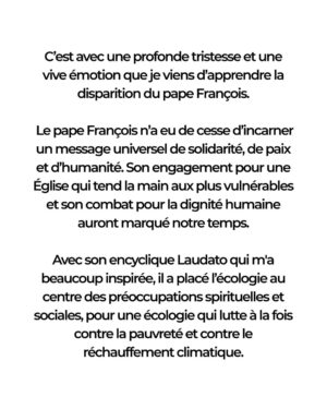Anne Hidalgo Instagram - C’est avec une profonde tristesse et une vive émotion que je viens d’apprendre la disparition du pape François.

En ces heures de deuil, j’adresse mes sincères condoléances aux catholiques de Paris, de France et du monde entier qui aujourd’hui le pleurent. Que son message universel continue d’inspirer les générations à venir.

Afin d’honorer sa mémoire, la Tour Eiffel sera éteinte ce soir et je proposerai qu’un lieu, à Paris, porte son nom.
