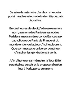 Anne Hidalgo Instagram - C’est avec une profonde tristesse et une vive émotion que je viens d’apprendre la disparition du pape François.

En ces heures de deuil, j’adresse mes sincères condoléances aux catholiques de Paris, de France et du monde entier qui aujourd’hui le pleurent. Que son message universel continue d’inspirer les générations à venir.

Afin d’honorer sa mémoire, la Tour Eiffel sera éteinte ce soir et je proposerai qu’un lieu, à Paris, porte son nom.
