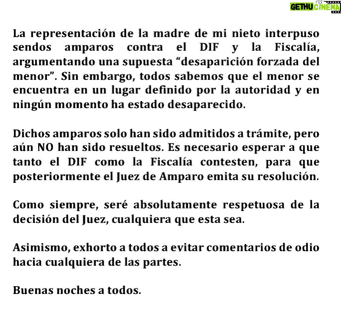 Maribel Guardia - 44.1K Likes - La representación de la madre de mi nieto, interpuso sendos amparos contra el DIF y la Fiscalía, argumentando una supuesta “desaparición forzada del menor”. Sin embargo, todos sabemos que el menor se encuentra en un lugar definido por la autoridad y en ningún momento ha estado desaparecido.
Dichos amparos solo han sido admitidos a trámite, pero aún NO han sido resueltos. Es necesario esperar a que tanto el DIF como la Fiscalía contesten, para que posteriormente el Juez de Amparo emita su resolución.
Como siempre, seré absolutamente respetuosa de la decisión del Juez, cualquiera que esta sea.
Asimismo, exhorto a todos a evitar comentarios de odio hacia cualquiera de las partes.
Buenas noches a todos.