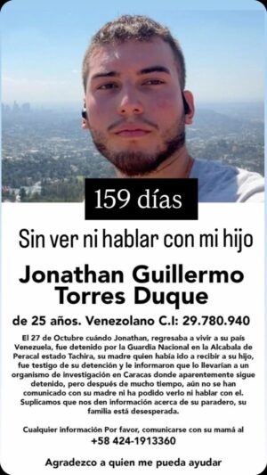 Milena Torres Instagram - Ya son 159 días y NO me han dicho a dónde se llevaron a mi hijo Jonathan Guillermo Torres Duque.
C.I: V- 29.780.940.
He ido a todas partes, he puesto todas las denuncias correspondientes y solo me dicen que me avisarán y nadie lo hace formalmente, porque deberían llamarme y permitirme verlo, respetar nuestros Derechos Humanos, y mi hijo nunca ha tenido antecedentes penales ni aquí ni afuera. No entiendo esta injusticia para nosotros Venezolanos sin hacer nada en contra de nadie, por favor… yo como madre necesito saber de él y verlo Dios mio. A mi hijo se lo llevó la Guardia Nacional Bolivariana cuando el regresaba a su país el pasado 27 de Octubre (hace más de 5 meses) en la alcabala de Peracal en San Antonio del Tachira! y ellos mismos me dijeron que lo llevarían a una investigación y según me avisarían para buscar a mi hijo. Lo último que supe extraoficialmente, es que lo habían transladado al DGCIM en Caracas, pero nadie me ha confirmado realmente el lugar dónde está mi hijo! Ni una llamada formal, nada, y ya vamos para seis meses y creo que es buen tiempo para investigar y darse cuenta de que no está implicado con nada ni nadie! Solo vino a trabajar y a ser feliz en nuestro País conmigo su madre y seres queridos! PIDO SU LIBERACIÓN! Amén! Lo pido como madre de un INOCENTE y lo pido como mujer que le sirvo a DIOS!! Amén! DIOS es Fiel y Justo y todo lo sabe! Amén! 
Gracias a todas las personas de buena fe que han tratado de ayudarme para saber de mi hijo Jonathan y que me han dado más fuerzas para aguantar esta situación! Espero que pronto me confirmen y mi hijo esté en LIBERTAD! 
Ayúdenme a difundir por favor y por favor les pido sus Oraciones! Dios los bendiga! 
 
Por favor, Comunicarse para cualquier información o quienes puedan ayudarnos... Amén. Gracias
ayudarnos... Amén. Gracias
0424 -1913360
Rhoda Torres.