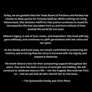 Selena Quintanilla Instagram - Today, we are grateful that the Texas Board of Pardons and Paroles has chosen to deny parole for Yolanda Saldívar. 

While nothing can bring Selena back, this decision reaffirms that justice continues to stand for the beautiful life that was taken from us and from millions of fans around the world far too soon.

Selena’s legacy is one of love, music, and inspiration. She lived with joy, gave selflessly, and continues to uplift generations with her voice and her spirit.

As her family and loved ones, we remain committed to preserving her memory and ensuring that her story is honored with the dignity and respect it deserves.

We thank Selena’s fans for their unwavering support throughout the years. Your love has been a source of strength and healing. We will continue to celebrate Selena’s life - not the tragedy that took her from us — and we ask that all who cherish her do the same.

•

Hoy, estamos agradecidos de que la Junta de Indultos y Libertad Condicional de Texas haya decidido negar la libertad condicional a Yolanda Saldívar. Aunque nada puede traer de vuelta a Selena, esta decisión reafirma que la justicia sigue presente para la hermosa vida que nos fue arrebatada, y a millones de fans en todo el mundo, demasiado pronto.

El legado de Selena es uno de amor, música e inspiración. Vivió con alegría, dio desinteresadamente y sigue elevando a generaciones con su voz y su espíritu. Como su familia y seres queridos, seguimos comprometidos a preservar su memoria y asegurarnos de que su historia sea honrada con la dignidad y el respeto que merece.

Agradecemos a los fans de Selena por su apoyo inquebrantable a lo largo de los años. Su amor ha sido una fuente de fortaleza y sanación.

Continuaremos celebrando la vida de Selena - no la tragedia que nos la arrebató - y pedimos que todos los que la aprecian hagan lo mismo.

- La Familia Quintanilla y Chris Pérez