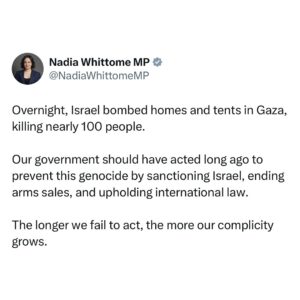 Nadia Whittome Instagram - Overnight, Israel bombed homes and tents in Gaza, killing nearly 100 people.

Our government should have acted long ago to prevent this genocide by sanctioning Israel, ending arms sales, and upholding international law.

The longer we fail to act, the more our complicity grows.