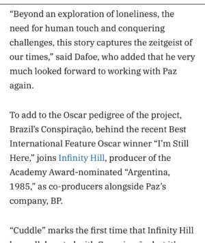 Barbara Paz Instagram - @variety
como diria Guimaraes Rosa .Eu estou só. O gato está só. As árvores estão sós. Mas não o só da solidão: o só da solistência.”
I am alone. The cat is alone. The trees are alone. But not the loneliness of solitude - the loneliness of solexistence.
@conspiracaofilmes em coprodução de @infinityhill_ Junto com minhas maravilhosas produtoras @renatabra @julianacapelini e se @axelkuschevatzk da nossa roterista @miacamargo e nosso argumento @vicviscomendonca e tantos parceiros como @sergiomagraner @danielamazzilli @cacagoulart_ @@____paulalima @anna4m_ @primeiroplanocom nessa longa jornada noite adentro Nosso CUDDLE nasce para abraçar a todos. Como um reflexo do nosso mundo contemporâneo - Num lugar onde as pessoas estão cada vez mais solitárias. O afeto se transformou em fibras óticas. Ame através de conexões Wi-Fi. Porém, o efeito fenomenológico é que as pessoas ficam extremamente carentes de carinho, de um simples abraço.In “Cuddle,” Dafoe plays Dante, a professional cuddler who offers platonic comfort to strangers craving connection. His clients range from the overwhelmed to the emotionally fragile, people searching for human touch in a world where affection has become rare and transactional. Behind his calm exterior, Dante struggles with a painkiller habit and a lonely existence, softened only by the quiet company of his dog. But when a surprising encounter disrupts his routine, it opens the door to a fragile and unexpected kind of intimacy.