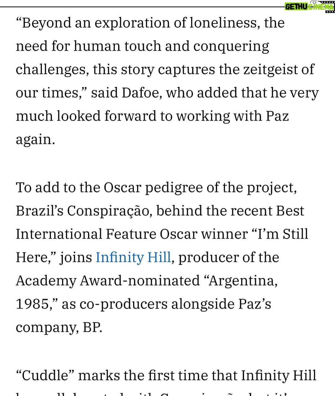Barbara Paz - 4.1K Likes - @variety 

como diria Guimaraes Rosa .Eu estou só. O gato está só. As árvores estão sós. Mas não o só da solidão: o só da solistência.”

 I am alone. The cat is alone. The trees are alone. But not the loneliness of solitude - the loneliness of solexistence.

@conspiracaofilmes em coprodução de @infinityhill_  Junto com minhas maravilhosas produtoras  @renatabra  @julianacapelini e se @axelkuschevatzk  da nossa roterista @miacamargo  e nosso argumento @vicviscomendonca e tantos parceiros como  @sergiomagraner @danielamazzilli  @cacagoulart_ @@____paulalima @anna4m_ @primeiroplanocom nessa longa jornada noite adentro  Nosso CUDDLE nasce para abraçar a todos. Como um reflexo do nosso mundo contemporâneo - Num lugar onde as pessoas estão cada vez mais solitárias. O afeto se transformou em fibras óticas. Ame através de conexões Wi-Fi. Porém, o efeito fenomenológico é que as pessoas ficam extremamente carentes de carinho, de um simples abraço.In “Cuddle,” Dafoe plays Dante, a professional cuddler who offers platonic comfort to strangers craving connection. His clients range from the overwhelmed to the emotionally fragile, people searching for human touch in a world where affection has become rare and transactional. Behind his calm exterior, Dante struggles with a painkiller habit and a lonely existence, softened only by the quiet company of his dog. But when a surprising encounter disrupts his routine, it opens the door to a fragile and unexpected kind of intimacy.