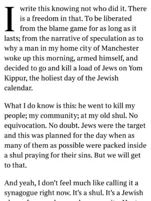 Emma Barnett Instagram - My shul. My people. My community.

I just had to write this. Some how there are some words. @thetimes 

I write this knowing not who did it. There is a freedom in that. To be liberated from the blame game for as long as it lasts; from the narrative of speculation as to why a man in my home city of Manchester woke up this morning, armed himself and decided to go and kill a load of Jews on Yom Kippur, the holiest day of the Jewish calendar. 

What I do know is this: he went to kill my people; my community; at my old Shul. No equivocation. No doubt. Jews were the target and this was planned for the day when as many of them as possible were packed inside Shul praying for their sins. But we will get to that. 

And yeah I don’t feel much like calling it a synagogue right now. It’s a Shul. It’s a Jewish place of prayer, love and community. Heaton Park Shul. The first place I first heard the shofar blown on Rosh Hashanah -an incredible sound from a ram’s horn heralding a new year. The place I loved running around with my friends and collecting sweets strewn around the building by Reverend Olsberg on happy festival days. The place I loved listening to the murmur of prayer and chatter between families, friends, the rabbi and cantor - and the loud shushes when the conversational volume sometimes overtook the prayers.