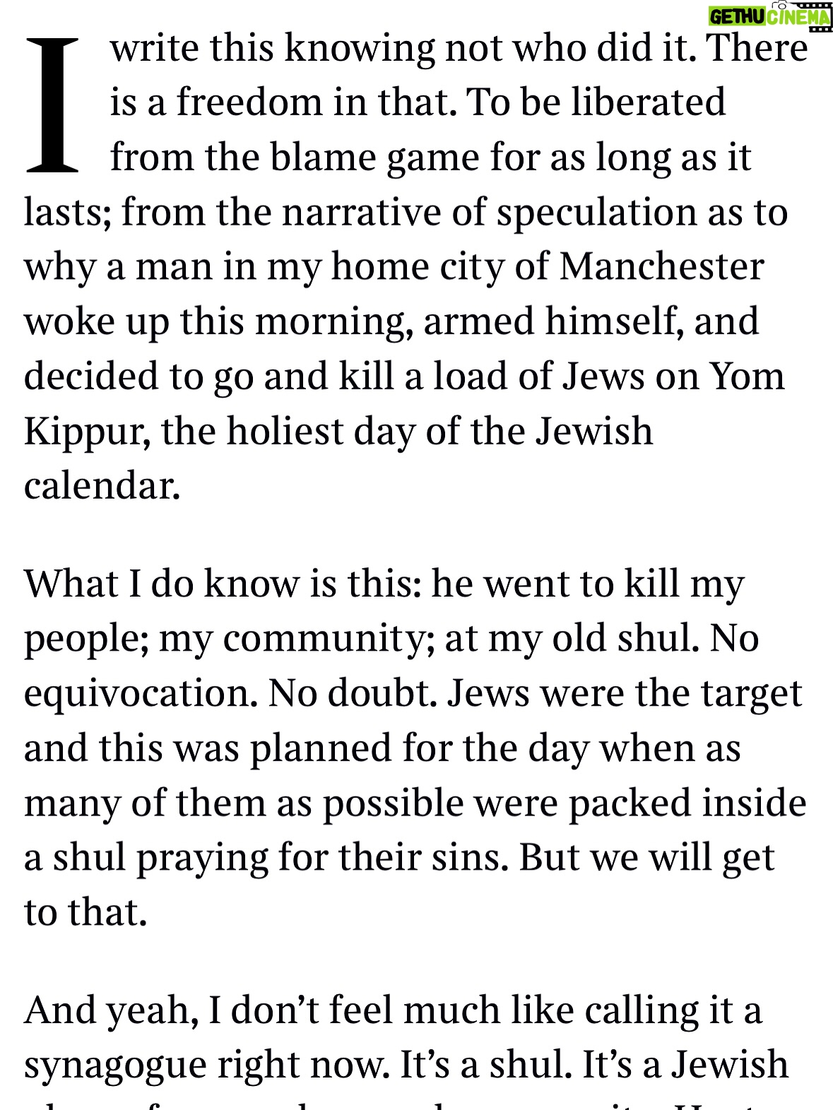 Emma Barnett - 4.6K Likes - My shul. My people. My community.

I just had to write this. Some how there are some words. @thetimes 

I write this knowing not who did it. There is a freedom in that. To be liberated from the blame game for as long as it lasts; from the narrative of speculation as to why a man in my home city of Manchester woke up this morning, armed himself and decided to go and kill a load of Jews on Yom Kippur, the holiest day of the Jewish calendar. 

What I do know is this: he went to kill my people; my community; at my old Shul. No equivocation. No doubt. Jews were the target and this was planned for the day when as many of them as possible were packed inside Shul praying for their sins. But we will get to that. 

And yeah I don’t feel much like calling it a synagogue right now. It’s a Shul. It’s a Jewish place of prayer, love and community. Heaton Park Shul. The first place I first heard the shofar blown on Rosh Hashanah -an incredible sound from a ram’s horn heralding a new year. The place I loved running around with my friends and collecting sweets strewn around the building by Reverend Olsberg on happy festival days. The place I loved listening to the murmur of prayer and chatter between families, friends, the rabbi and cantor - and the loud shushes when the conversational volume sometimes overtook the prayers.