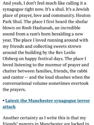 Emma Barnett Instagram - My shul. My people. My community.

I just had to write this. Some how there are some words. @thetimes 

I write this knowing not who did it. There is a freedom in that. To be liberated from the blame game for as long as it lasts; from the narrative of speculation as to why a man in my home city of Manchester woke up this morning, armed himself and decided to go and kill a load of Jews on Yom Kippur, the holiest day of the Jewish calendar. 

What I do know is this: he went to kill my people; my community; at my old Shul. No equivocation. No doubt. Jews were the target and this was planned for the day when as many of them as possible were packed inside Shul praying for their sins. But we will get to that. 

And yeah I don’t feel much like calling it a synagogue right now. It’s a Shul. It’s a Jewish place of prayer, love and community. Heaton Park Shul. The first place I first heard the shofar blown on Rosh Hashanah -an incredible sound from a ram’s horn heralding a new year. The place I loved running around with my friends and collecting sweets strewn around the building by Reverend Olsberg on happy festival days. The place I loved listening to the murmur of prayer and chatter between families, friends, the rabbi and cantor - and the loud shushes when the conversational volume sometimes overtook the prayers.