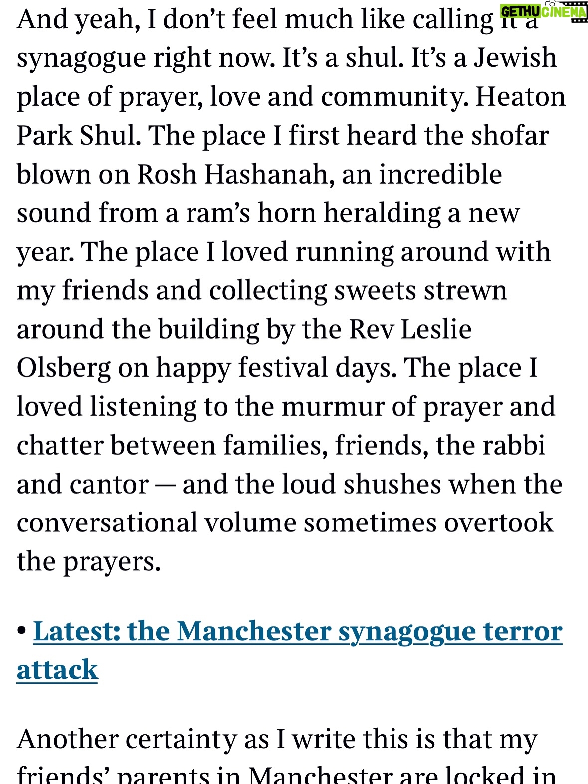 Emma Barnett - 4.6K Likes - My shul. My people. My community.

I just had to write this. Some how there are some words. @thetimes 

I write this knowing not who did it. There is a freedom in that. To be liberated from the blame game for as long as it lasts; from the narrative of speculation as to why a man in my home city of Manchester woke up this morning, armed himself and decided to go and kill a load of Jews on Yom Kippur, the holiest day of the Jewish calendar. 

What I do know is this: he went to kill my people; my community; at my old Shul. No equivocation. No doubt. Jews were the target and this was planned for the day when as many of them as possible were packed inside Shul praying for their sins. But we will get to that. 

And yeah I don’t feel much like calling it a synagogue right now. It’s a Shul. It’s a Jewish place of prayer, love and community. Heaton Park Shul. The first place I first heard the shofar blown on Rosh Hashanah -an incredible sound from a ram’s horn heralding a new year. The place I loved running around with my friends and collecting sweets strewn around the building by Reverend Olsberg on happy festival days. The place I loved listening to the murmur of prayer and chatter between families, friends, the rabbi and cantor - and the loud shushes when the conversational volume sometimes overtook the prayers.