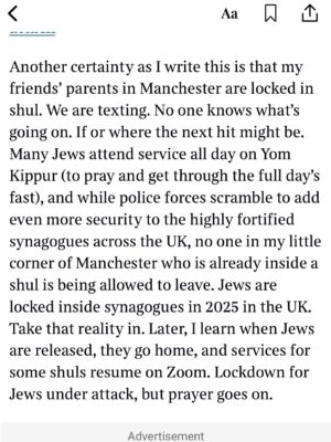 Emma Barnett Instagram - My shul. My people. My community.

I just had to write this. Some how there are some words. @thetimes 

I write this knowing not who did it. There is a freedom in that. To be liberated from the blame game for as long as it lasts; from the narrative of speculation as to why a man in my home city of Manchester woke up this morning, armed himself and decided to go and kill a load of Jews on Yom Kippur, the holiest day of the Jewish calendar. 

What I do know is this: he went to kill my people; my community; at my old Shul. No equivocation. No doubt. Jews were the target and this was planned for the day when as many of them as possible were packed inside Shul praying for their sins. But we will get to that. 

And yeah I don’t feel much like calling it a synagogue right now. It’s a Shul. It’s a Jewish place of prayer, love and community. Heaton Park Shul. The first place I first heard the shofar blown on Rosh Hashanah -an incredible sound from a ram’s horn heralding a new year. The place I loved running around with my friends and collecting sweets strewn around the building by Reverend Olsberg on happy festival days. The place I loved listening to the murmur of prayer and chatter between families, friends, the rabbi and cantor - and the loud shushes when the conversational volume sometimes overtook the prayers.