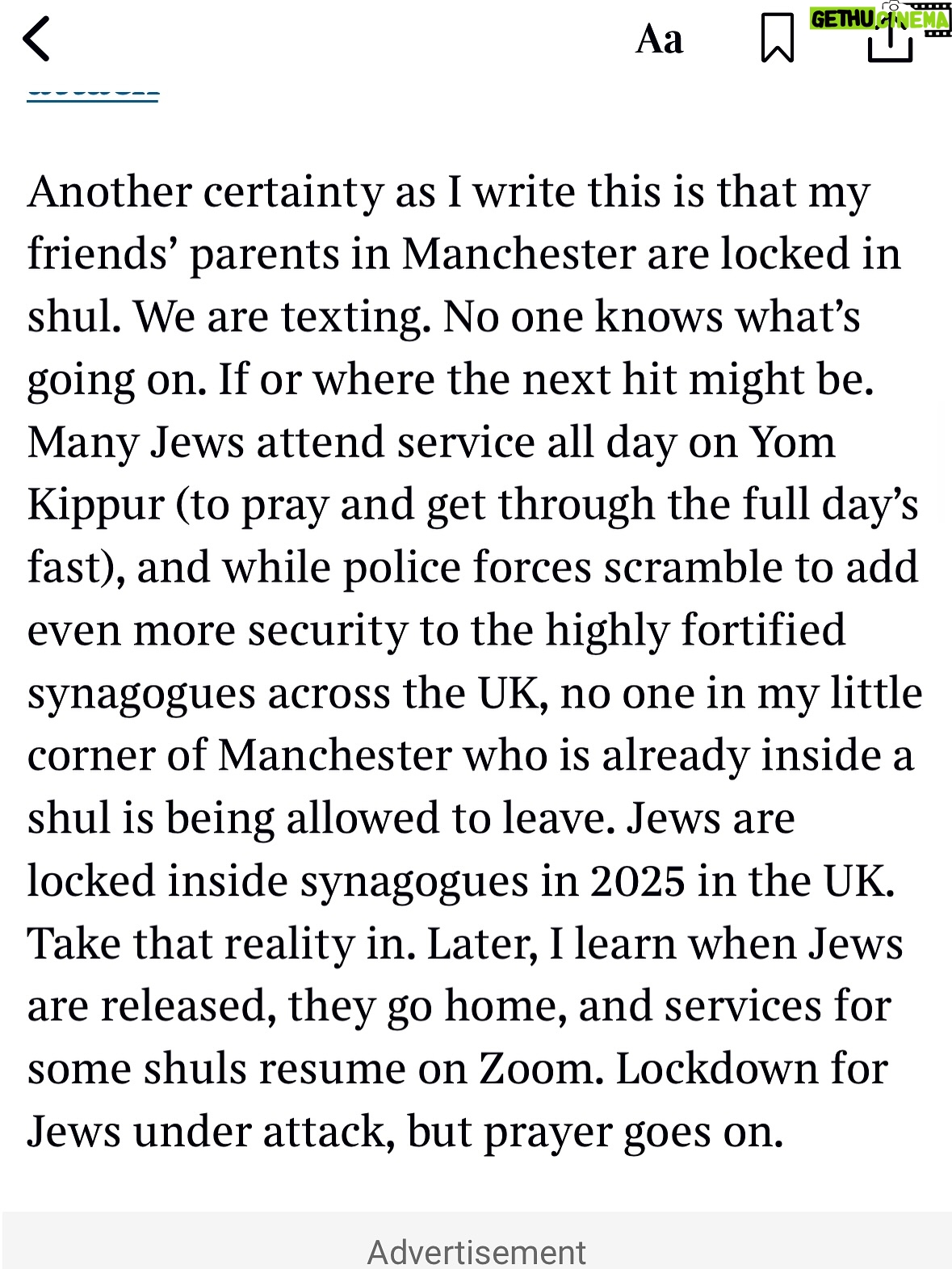 Emma Barnett - 4.6K Likes - My shul. My people. My community.

I just had to write this. Some how there are some words. @thetimes 

I write this knowing not who did it. There is a freedom in that. To be liberated from the blame game for as long as it lasts; from the narrative of speculation as to why a man in my home city of Manchester woke up this morning, armed himself and decided to go and kill a load of Jews on Yom Kippur, the holiest day of the Jewish calendar. 

What I do know is this: he went to kill my people; my community; at my old Shul. No equivocation. No doubt. Jews were the target and this was planned for the day when as many of them as possible were packed inside Shul praying for their sins. But we will get to that. 

And yeah I don’t feel much like calling it a synagogue right now. It’s a Shul. It’s a Jewish place of prayer, love and community. Heaton Park Shul. The first place I first heard the shofar blown on Rosh Hashanah -an incredible sound from a ram’s horn heralding a new year. The place I loved running around with my friends and collecting sweets strewn around the building by Reverend Olsberg on happy festival days. The place I loved listening to the murmur of prayer and chatter between families, friends, the rabbi and cantor - and the loud shushes when the conversational volume sometimes overtook the prayers.