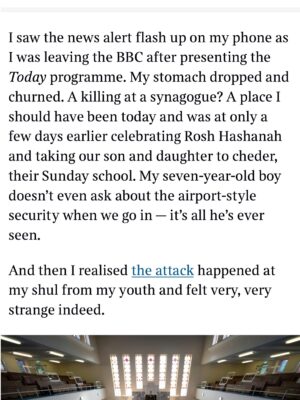 Emma Barnett Instagram - My shul. My people. My community.

I just had to write this. Some how there are some words. @thetimes 

I write this knowing not who did it. There is a freedom in that. To be liberated from the blame game for as long as it lasts; from the narrative of speculation as to why a man in my home city of Manchester woke up this morning, armed himself and decided to go and kill a load of Jews on Yom Kippur, the holiest day of the Jewish calendar. 

What I do know is this: he went to kill my people; my community; at my old Shul. No equivocation. No doubt. Jews were the target and this was planned for the day when as many of them as possible were packed inside Shul praying for their sins. But we will get to that. 

And yeah I don’t feel much like calling it a synagogue right now. It’s a Shul. It’s a Jewish place of prayer, love and community. Heaton Park Shul. The first place I first heard the shofar blown on Rosh Hashanah -an incredible sound from a ram’s horn heralding a new year. The place I loved running around with my friends and collecting sweets strewn around the building by Reverend Olsberg on happy festival days. The place I loved listening to the murmur of prayer and chatter between families, friends, the rabbi and cantor - and the loud shushes when the conversational volume sometimes overtook the prayers.