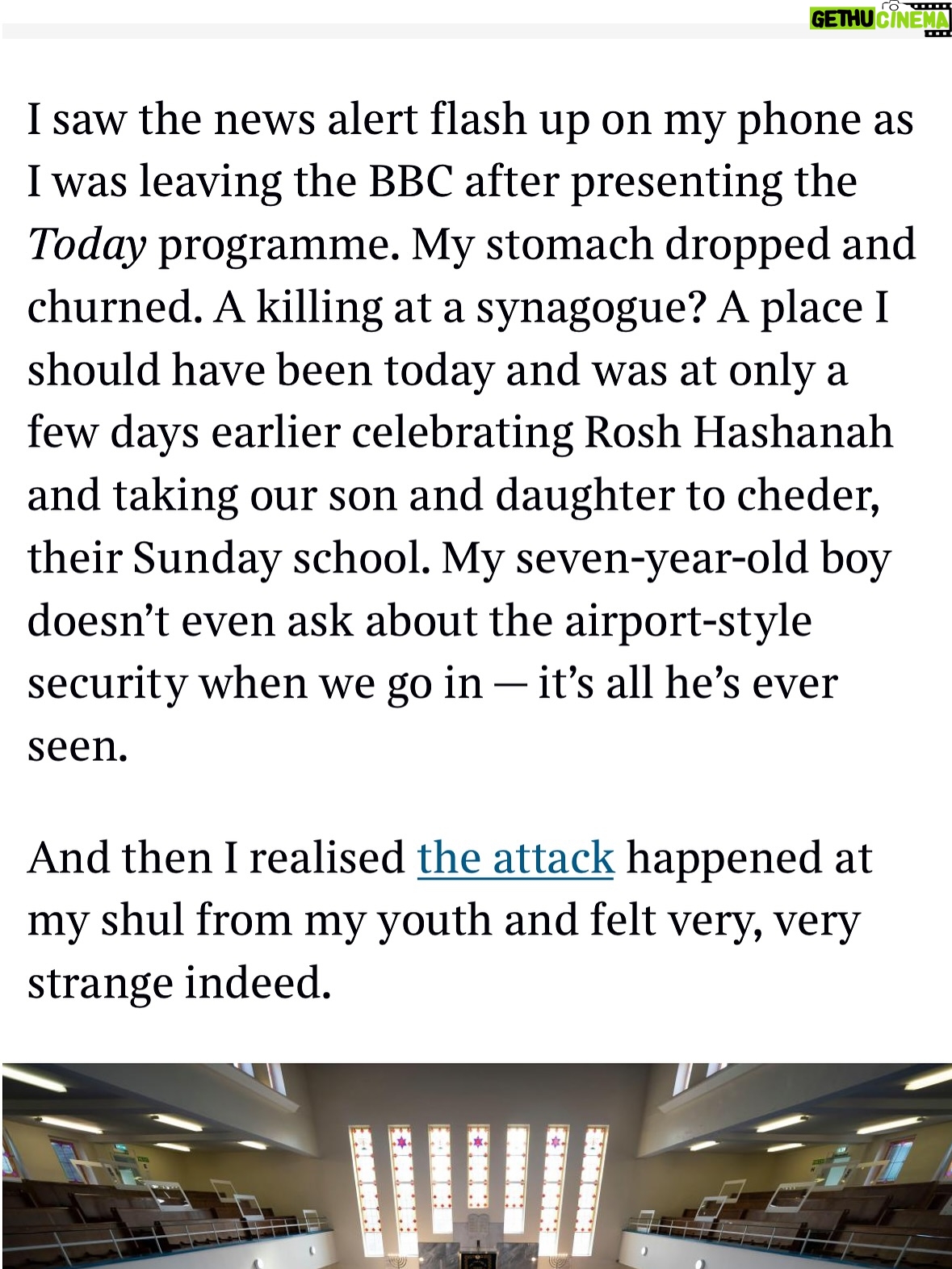 Emma Barnett - 4.6K Likes - My shul. My people. My community.

I just had to write this. Some how there are some words. @thetimes 

I write this knowing not who did it. There is a freedom in that. To be liberated from the blame game for as long as it lasts; from the narrative of speculation as to why a man in my home city of Manchester woke up this morning, armed himself and decided to go and kill a load of Jews on Yom Kippur, the holiest day of the Jewish calendar. 

What I do know is this: he went to kill my people; my community; at my old Shul. No equivocation. No doubt. Jews were the target and this was planned for the day when as many of them as possible were packed inside Shul praying for their sins. But we will get to that. 

And yeah I don’t feel much like calling it a synagogue right now. It’s a Shul. It’s a Jewish place of prayer, love and community. Heaton Park Shul. The first place I first heard the shofar blown on Rosh Hashanah -an incredible sound from a ram’s horn heralding a new year. The place I loved running around with my friends and collecting sweets strewn around the building by Reverend Olsberg on happy festival days. The place I loved listening to the murmur of prayer and chatter between families, friends, the rabbi and cantor - and the loud shushes when the conversational volume sometimes overtook the prayers.
