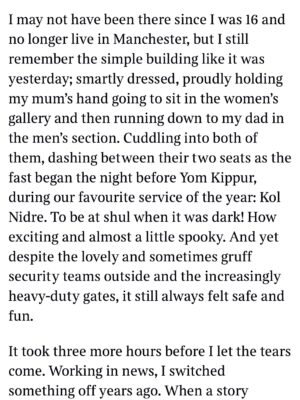Emma Barnett Instagram - My shul. My people. My community.

I just had to write this. Some how there are some words. @thetimes 

I write this knowing not who did it. There is a freedom in that. To be liberated from the blame game for as long as it lasts; from the narrative of speculation as to why a man in my home city of Manchester woke up this morning, armed himself and decided to go and kill a load of Jews on Yom Kippur, the holiest day of the Jewish calendar. 

What I do know is this: he went to kill my people; my community; at my old Shul. No equivocation. No doubt. Jews were the target and this was planned for the day when as many of them as possible were packed inside Shul praying for their sins. But we will get to that. 

And yeah I don’t feel much like calling it a synagogue right now. It’s a Shul. It’s a Jewish place of prayer, love and community. Heaton Park Shul. The first place I first heard the shofar blown on Rosh Hashanah -an incredible sound from a ram’s horn heralding a new year. The place I loved running around with my friends and collecting sweets strewn around the building by Reverend Olsberg on happy festival days. The place I loved listening to the murmur of prayer and chatter between families, friends, the rabbi and cantor - and the loud shushes when the conversational volume sometimes overtook the prayers.