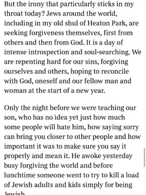 Emma Barnett Instagram - My shul. My people. My community.

I just had to write this. Some how there are some words. @thetimes 

I write this knowing not who did it. There is a freedom in that. To be liberated from the blame game for as long as it lasts; from the narrative of speculation as to why a man in my home city of Manchester woke up this morning, armed himself and decided to go and kill a load of Jews on Yom Kippur, the holiest day of the Jewish calendar. 

What I do know is this: he went to kill my people; my community; at my old Shul. No equivocation. No doubt. Jews were the target and this was planned for the day when as many of them as possible were packed inside Shul praying for their sins. But we will get to that. 

And yeah I don’t feel much like calling it a synagogue right now. It’s a Shul. It’s a Jewish place of prayer, love and community. Heaton Park Shul. The first place I first heard the shofar blown on Rosh Hashanah -an incredible sound from a ram’s horn heralding a new year. The place I loved running around with my friends and collecting sweets strewn around the building by Reverend Olsberg on happy festival days. The place I loved listening to the murmur of prayer and chatter between families, friends, the rabbi and cantor - and the loud shushes when the conversational volume sometimes overtook the prayers.