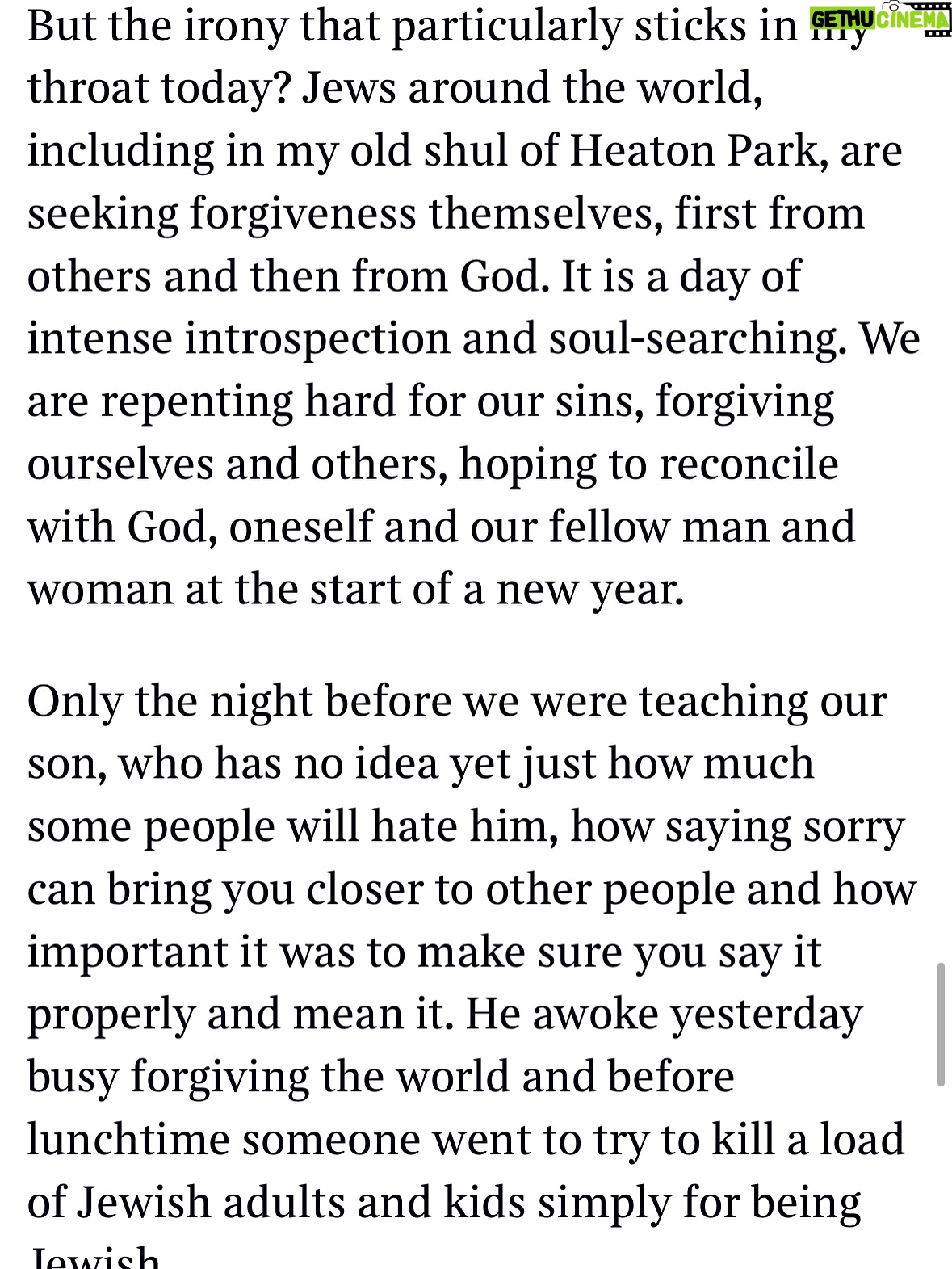 Emma Barnett - 4.6K Likes - My shul. My people. My community.

I just had to write this. Some how there are some words. @thetimes 

I write this knowing not who did it. There is a freedom in that. To be liberated from the blame game for as long as it lasts; from the narrative of speculation as to why a man in my home city of Manchester woke up this morning, armed himself and decided to go and kill a load of Jews on Yom Kippur, the holiest day of the Jewish calendar. 

What I do know is this: he went to kill my people; my community; at my old Shul. No equivocation. No doubt. Jews were the target and this was planned for the day when as many of them as possible were packed inside Shul praying for their sins. But we will get to that. 

And yeah I don’t feel much like calling it a synagogue right now. It’s a Shul. It’s a Jewish place of prayer, love and community. Heaton Park Shul. The first place I first heard the shofar blown on Rosh Hashanah -an incredible sound from a ram’s horn heralding a new year. The place I loved running around with my friends and collecting sweets strewn around the building by Reverend Olsberg on happy festival days. The place I loved listening to the murmur of prayer and chatter between families, friends, the rabbi and cantor - and the loud shushes when the conversational volume sometimes overtook the prayers.