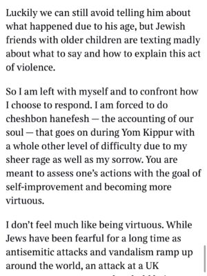 Emma Barnett Instagram - My shul. My people. My community.

I just had to write this. Some how there are some words. @thetimes 

I write this knowing not who did it. There is a freedom in that. To be liberated from the blame game for as long as it lasts; from the narrative of speculation as to why a man in my home city of Manchester woke up this morning, armed himself and decided to go and kill a load of Jews on Yom Kippur, the holiest day of the Jewish calendar. 

What I do know is this: he went to kill my people; my community; at my old Shul. No equivocation. No doubt. Jews were the target and this was planned for the day when as many of them as possible were packed inside Shul praying for their sins. But we will get to that. 

And yeah I don’t feel much like calling it a synagogue right now. It’s a Shul. It’s a Jewish place of prayer, love and community. Heaton Park Shul. The first place I first heard the shofar blown on Rosh Hashanah -an incredible sound from a ram’s horn heralding a new year. The place I loved running around with my friends and collecting sweets strewn around the building by Reverend Olsberg on happy festival days. The place I loved listening to the murmur of prayer and chatter between families, friends, the rabbi and cantor - and the loud shushes when the conversational volume sometimes overtook the prayers.