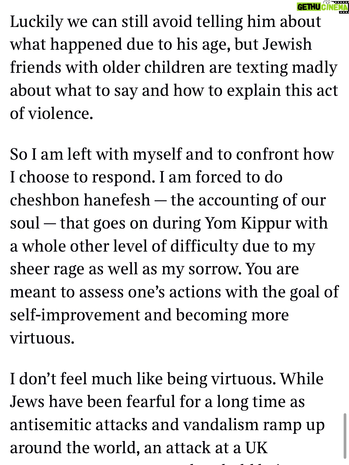 Emma Barnett - 4.6K Likes - My shul. My people. My community.

I just had to write this. Some how there are some words. @thetimes 

I write this knowing not who did it. There is a freedom in that. To be liberated from the blame game for as long as it lasts; from the narrative of speculation as to why a man in my home city of Manchester woke up this morning, armed himself and decided to go and kill a load of Jews on Yom Kippur, the holiest day of the Jewish calendar. 

What I do know is this: he went to kill my people; my community; at my old Shul. No equivocation. No doubt. Jews were the target and this was planned for the day when as many of them as possible were packed inside Shul praying for their sins. But we will get to that. 

And yeah I don’t feel much like calling it a synagogue right now. It’s a Shul. It’s a Jewish place of prayer, love and community. Heaton Park Shul. The first place I first heard the shofar blown on Rosh Hashanah -an incredible sound from a ram’s horn heralding a new year. The place I loved running around with my friends and collecting sweets strewn around the building by Reverend Olsberg on happy festival days. The place I loved listening to the murmur of prayer and chatter between families, friends, the rabbi and cantor - and the loud shushes when the conversational volume sometimes overtook the prayers.