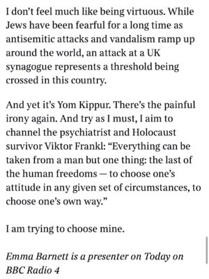 Emma Barnett Instagram - My shul. My people. My community.

I just had to write this. Some how there are some words. @thetimes 

I write this knowing not who did it. There is a freedom in that. To be liberated from the blame game for as long as it lasts; from the narrative of speculation as to why a man in my home city of Manchester woke up this morning, armed himself and decided to go and kill a load of Jews on Yom Kippur, the holiest day of the Jewish calendar. 

What I do know is this: he went to kill my people; my community; at my old Shul. No equivocation. No doubt. Jews were the target and this was planned for the day when as many of them as possible were packed inside Shul praying for their sins. But we will get to that. 

And yeah I don’t feel much like calling it a synagogue right now. It’s a Shul. It’s a Jewish place of prayer, love and community. Heaton Park Shul. The first place I first heard the shofar blown on Rosh Hashanah -an incredible sound from a ram’s horn heralding a new year. The place I loved running around with my friends and collecting sweets strewn around the building by Reverend Olsberg on happy festival days. The place I loved listening to the murmur of prayer and chatter between families, friends, the rabbi and cantor - and the loud shushes when the conversational volume sometimes overtook the prayers.