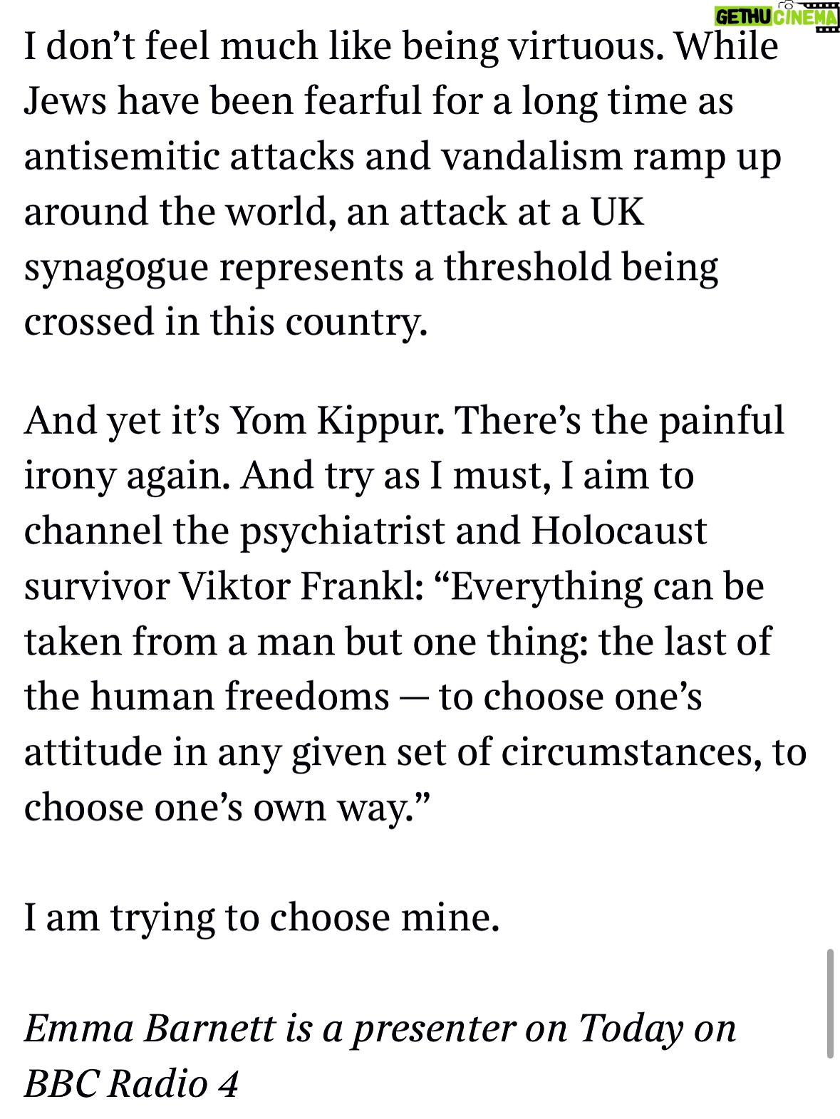 Emma Barnett - 4.6K Likes - My shul. My people. My community.

I just had to write this. Some how there are some words. @thetimes 

I write this knowing not who did it. There is a freedom in that. To be liberated from the blame game for as long as it lasts; from the narrative of speculation as to why a man in my home city of Manchester woke up this morning, armed himself and decided to go and kill a load of Jews on Yom Kippur, the holiest day of the Jewish calendar. 

What I do know is this: he went to kill my people; my community; at my old Shul. No equivocation. No doubt. Jews were the target and this was planned for the day when as many of them as possible were packed inside Shul praying for their sins. But we will get to that. 

And yeah I don’t feel much like calling it a synagogue right now. It’s a Shul. It’s a Jewish place of prayer, love and community. Heaton Park Shul. The first place I first heard the shofar blown on Rosh Hashanah -an incredible sound from a ram’s horn heralding a new year. The place I loved running around with my friends and collecting sweets strewn around the building by Reverend Olsberg on happy festival days. The place I loved listening to the murmur of prayer and chatter between families, friends, the rabbi and cantor - and the loud shushes when the conversational volume sometimes overtook the prayers.