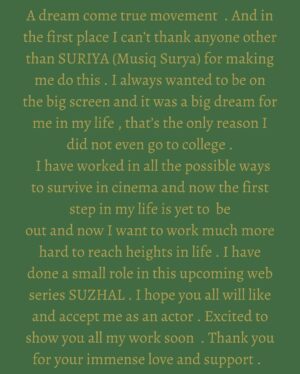 FJ Adisayam Instagram - First of all Happy and blessed to be a small part of this amazing Amazon Original Series . #suzhalthevortex
That too what else do I need ,than doing my debut in one of the best directors @pushkar.gayatri creation . I will always be loyal and thankful for making me do this Sir and mam ❤️ and also this cute sister @guha812 😘
And thanks to my director @directorbramma sir &
@anucharan.m for giving me all the freedom and teaching me Soo many things 🙏🏻
People who knows me well know how difficult it is to do a shoot with me . And I know how hard it was to fix focus on me but still @mukes47 anna adjusted with me and left me to go on my flow . Means a lot Na thank you Soo much 😍
@samcsmusic Have given a extra soul to this creation through his music 😍
Production Designer @arunkumarkb6 is for sure gonna be one leading production designer in the industry soon 💪🏻
And this man thought me Soo many things about life and made me choose my path . Only after talking to him I got a clear idea about what I want to do in life . Always love you for that anna @editorrichardkevin.a ❤️
@adarsh_palamattam & @amrithshankarofficial literally vibed a lot with me and fixed the mic in comfortable way 😘
And finally it’s a sun if I don’t tell about the main man hahahah . I wouldn’t have been here without @musiq_surya ❤️😘💯. This is a dream come true moment for me . But this dream would have took lots of years to come true without your support . I am always blessed to get a brother like you in my life . You are literally a gods gift for me in life . My love and respect for you will keep increasing always and forever my brother ❤️
Costume Designer
@poornima_ramaswamy
Stunt @dhilipsubbarayan
@dineshsubbarayan
Choreographer
@srikrish_choreographer
Produced by @pushkar.gayatri @wallwatcherfilms
@kathir_| anna and @sriya_reddy mam made me Feel like their own family and I don’t know if I could have got the same vibe from someone else if I have done my debut with them ❤️
@gowthamselvarajs
@aishwaryarajessh
@radhakrishnan_parthiban
@gopika_ramesh
@nivedhithaa_sathish
@navaneeth.rajan_ @ajith_unique @sunilsai_official @written_and_directed__by @cinema_scopes @kanishprabhu
#suzhal