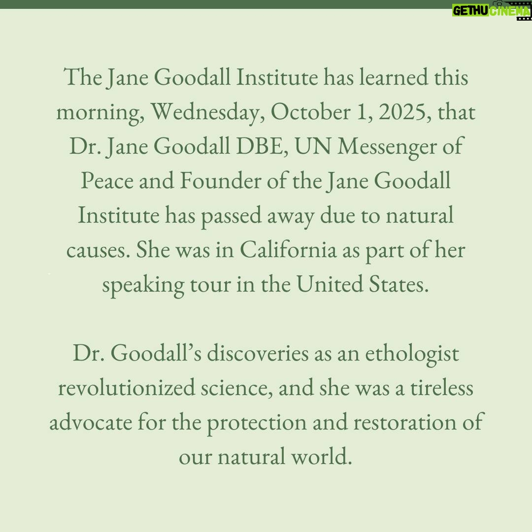 Jane Goodall - 372.8K Likes - The Jane Goodall Institute has learned this morning, Wednesday, October 1, 2025, that Dr. Jane Goodall DBE, UN Messenger of Peace and Founder of the Jane Goodall Institute has passed away due to natural causes. She was in California as part of her speaking tour in the United States.
 
Dr. Goodall’s discoveries as an ethologist revolutionized science, and she was a tireless advocate for the protection and restoration of our natural world.