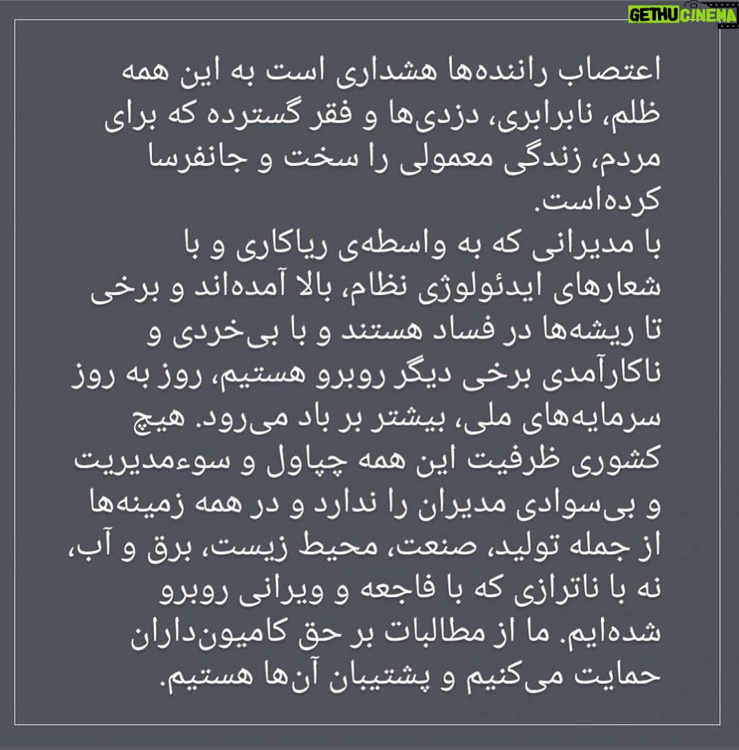 Katayoun Riahi - 83.5K Likes - بیانیه جمعی از سینماگران در حمایت از اعتصاب کامیون‌داران

نالایق‌سالاری در ارکان مدیریت کشور، منجر به ناکارآمدی و فساد در زمینه‌های اقتصادی، فرهنگی، اجتماعی و سیاسی شده و چرخ‌های صنعت و تولید کشور را از حرکت بازداشته است. 
مردم از سیاست‌ها و اقتصاد ناپایدار که زندگی آن‌ها را مختل کرده است به ستوه آمده‌اند. بعداز اعتراضات و اعتصاب‌های اقشار مختلف حالا راننده‌های کامیون و صنعت حمل و نقل از این همه فقر و نابرابری به تنگ آمده و چاره‌ای نمی‌بینند جز اعتصابی  فراگیر. اعتصاب راننده‌ها هشداری است به این همه ظلم، نابرابری، دزدی‌ها و فقر گسترده که برای مردم، زندگی معمولی را سخت و جانفرسا کرده‌است. 
با مدیرانی که به واسطه‌ی ریاکاری و با شعارهای ایدئولوژی نظام، بالا آمده‌اند و برخی تا ریشه‌ها در فساد هستند و با بی‌خردی و ناکارآمدی برخی دیگر روبرو هستیم، روز به روز سرمایه‌های ملی، بیشتر بر باد می‌رود. هیچ کشوری ظرفیت این همه چپاول و سوء‌مدیریت و بی‌سوادی مدیران را ندارد و در همه‌ زمینه‌ها از جمله تولید، صنعت، محیط زیست، برق و آب، نه با ناترازی که با فاجعه و ویرانی روبرو شده‌ایم. ما جمعی از سینماگران از مطالبات بر حق کامیون‌داران حمایت می‌کنیم و پشتیبان آن‌ها هستیم. 

مصطفا آل‌احمد - تورج اصلانی - محسن امیریوسفی - سعید ابراهیمی‌فر - ستاره اسکندری - محسن استادعلی - جعفر پناهی -  امین جعفری - مصطفی خرقه‌پوش - شادمهر راستین - محمد رسول‌اف - کتایون ریاحی - علی زمانی‌عصمتی - نادر ساعی‌پور - محمدعلی سجادی - داوود عباسی - ابراهیم عزیزی - پدرام علیزاده - حمید کاویانی - کاوه مظاهری - کاظم مولایی - کیهان ملکی - فرهاد مهران‌فر - میثم مویینی - محمدرضا مویینی - مجتبا میرتهماسب - تهمینه میلانی - اسماعیل میهن‌دوست - اسماعیل منصف - مهدی نادری - اشکان نجفی - وحید وکیلی‌فر

#اعتصاب
#اعتصاب_کامیون‌_داران
#اعتصاب_سراسری