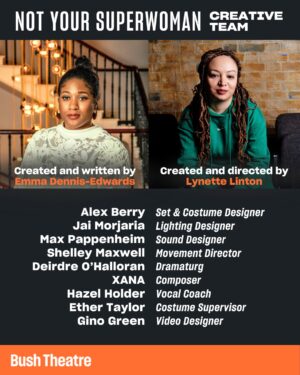 Letitia Wright Instagram - Meet the Not Your Superwoman team 🧡

Co-created by writer Emma Dennis Edwards (Funeral Flowers) and director Lynette Linton (Shifters), this world premiere production stars Golda Rosheuvel (Bridgerton) and Letitia Wright (Black Panther). 

Full creative team: 
Writer - Emma Dennis-Edwards
Director - Lynette Linton
Set & Costume Designer - Alex Berry
Lighting Designer - Jai Morjaria
Video Designer - Gino Ricardo Green
Sound Designer - Max Pappenheim
Composer - XANA
Movement Director - Shelley Maxwell
Hair & Makeup Designer - Cynthia De La Rosa
Dramaturg - Deirdre O’Halloran
Production Dramatherapy - Wabriya King 
Costume Supervisor - Esther Taylor
Voice & Accent Coach - Hazel Holder 
Assistant Director - Amelia Michaels
Lighting Programmer - Luca Panetta 

Not Your Superwoman plays a limited season @ Bush Theatre, London 

4 Sep - 1 Nov

This production is generously supported by Charles Holloway OBE, @eleanorlloydproductions and Eilene Davidson Productions.