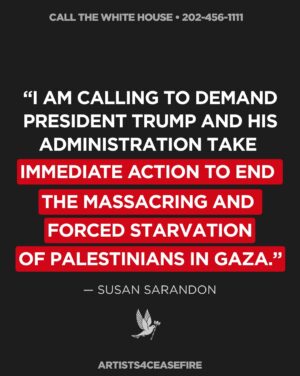 Susan Sarandon Instagram - TAKE ACTION: 

1) Call the White House at 202-456-1111

2) Tell @potus to save lives now, demand an immediate and permanent ceasefire, stop funding the deadly Gaza Humanitarian Foundation, and demand Israel LET AID IN.

Join @susansarandon and thousands of others calling on elected leaders to demand an immediate, permanent ceasefire, the release of all hostages, an end to Israel’s forced starvation of Palestinians in Gaza and the ongoing blockade on food, water, fuel, and medicine. 

President Trump and Congress can end the suffering now. We must continue to speak out, and do everything in our power to demand they act.

Sample Script: 

“Hi, my name is _______ and I am calling on President Trump and his administration to take immediate action to end the forced starvation of Palestinians in Gaza.

As President of the United States, he has the power to end the starvation in Gaza RIGHT NOW by demanding an immediate and permanent ceasefire, urging the Israeli government to finally open the borders and allow entrance to the thousands of trucks that have been waiting at the gates for months. Thank you.”

#StopStarvingGaza #LetAidIn #PermanentCeasefireNow #EndGazaBlockade