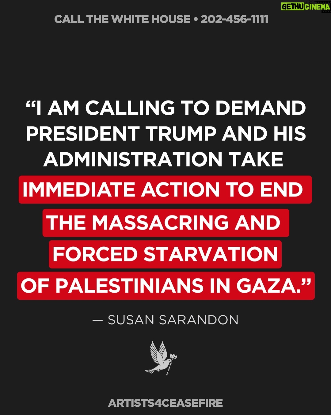 Susan Sarandon - 55.7K Likes - TAKE ACTION: 

1) Call the White House at 202-456-1111

2) Tell @potus to save lives now, demand an immediate and permanent ceasefire, stop funding the deadly Gaza Humanitarian Foundation, and demand Israel LET AID IN.

Join @susansarandon and thousands of others calling on elected leaders to demand an immediate, permanent ceasefire, the release of all hostages, an end to Israel’s forced starvation of Palestinians in Gaza and the ongoing blockade on food, water, fuel, and medicine. 

President Trump and Congress can end the suffering now. We must continue to speak out, and do everything in our power to demand they act.

Sample Script: 

“Hi, my name is _______ and I am calling on President Trump and his administration to take immediate action to end the forced starvation of Palestinians in Gaza.

As President of the United States, he has the power to end the starvation in Gaza RIGHT NOW by demanding an immediate and permanent ceasefire, urging the Israeli government to finally open the borders and allow entrance to the thousands of trucks that have been waiting at the gates for months. Thank you.”

#StopStarvingGaza #LetAidIn #PermanentCeasefireNow #EndGazaBlockade
