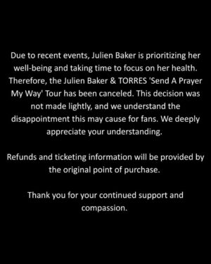 Julien Baker Instagram - Due to recent events, Julien Baker is prioritizing her well-being and taking time to focus on her health. Therefore, the Julien Baker & TORRES ‘Send A Prayer My Way’ Tour has been canceled. This decision was not made lightly, and we understand the disappointment this may cause for fans. We deeply appreciate your understanding. 

Refunds and ticketing information will be provided by the original point of purchase. 

Thank you for your continued support and compassion.