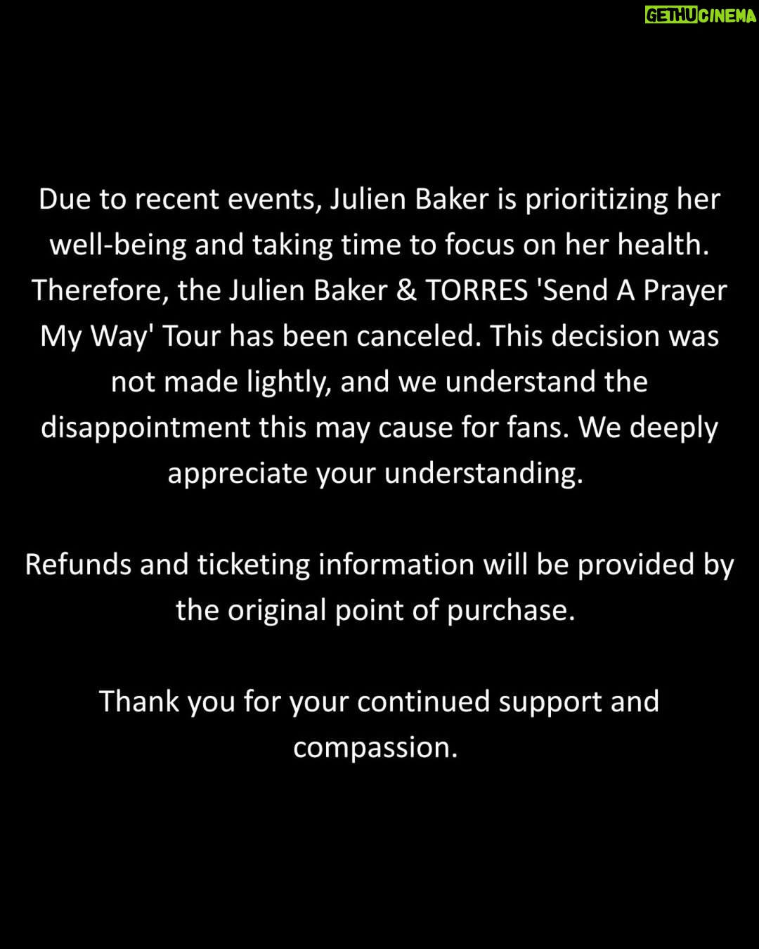 Julien Baker - 124.4K Likes - Due to recent events, Julien Baker is prioritizing her well-being and taking time to focus on her health. Therefore, the Julien Baker & TORRES ‘Send A Prayer My Way’ Tour has been canceled. This decision was not made lightly, and we understand the disappointment this may cause for fans. We deeply appreciate your understanding. 

Refunds and ticketing information will be provided by the original point of purchase. 

Thank you for your continued support and compassion.