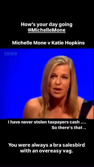 Katie Hopkins Instagram - If you wait long enough by the river, the bodies of your enemies come floating by.
Baroness Mone? My arse. A barrow bint with an overeasy vag.