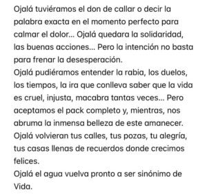 Rozalén Instagram - Ojalá tuviéramos el don de callar o decir la palabra exacta en el momento perfecto para calmar el dolor… Ojalá quedara la solidaridad, las buenas acciones… Pero la intención no basta para frenar la desesperación.
Ojalá pudiéramos entender la rabia, los duelos, los tiempos, la ira que conlleva saber que la vida es cruel, injusta, macabra tantas veces… Pero aceptamos el pack completo y, mientras, nos abruma la inmensa belleza de este amanecer. 
Ojalá volvieran tus calles, tus pozas, tu alegría, tus casas llenas de recuerdos donde crecimos felices. 
Ojalá el agua vuelva pronto a ser sinónimo de Vida.
Ojalá volvieran ellas y ellos. Quienes nunca tuvieron que marcharse. En ese tiempo. Sin un adiós digno. De esa manera.
Ojalá la verdad iluminara los caminos. 
Aunque doliera de golpe. A pesar del morbo.
Ojalá pronto volvamos a querernos y yo me reconcilie contigo y conmigo. 
Hoy hace un año que todo cambió. 
Por favor. No se olviden de los pequeños lugares donde también sacuden las tragedias. 
A Letur ❤️‍🩹

#Letur #Mira #Valencia #Dana