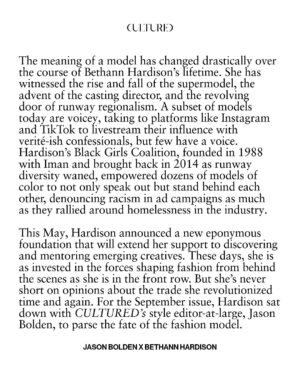 Bethann Hardison Instagram - “We’re all students of Bethann Hardison,” says Tyson Beckford in ‘Invisible Beauty,’ the 2023 memoir-in-film of the soon-to-be 83-year-old materfamilias of American fashion.

Beckford is of course known as the rare male model to have ascended to household name status. Hardison helped put him on the map—like she did with Veronica Webb, Kimora Lee Simmons, and a generation of faces that made their way onto runways, magazine pages, and TV screens—a few years after founding her modeling agency in 1984. The Bethann Management era followed two decades of history-making moments for the New York native, from being discovered by the streetwear savant Willi Smith when she was but a Garment District showroom assistant to walking in Stephen Burrows’s Battle of Versailles face-off in 1973. It also ushered in a whole new chapter of her life dedicated to holding the fashion industry accountable for maintaining the strides in racial diversity it had made, ever so incrementally. Hardison’s Black Girls Coalition, founded in 1988 with Iman and brought back in 2014 as runway diversity waned, empowered dozens of models of color to not only speak out but stand behind each other, denouncing racism in ad campaigns as much as they rallied around homelessness in the industry. An initiative as rhizomatic as the BGC is a unicorn in a modeling industry that has become as splintered as it is self-centered. These days, Hardison is as invested in the forces shaping fashion from behind the scenes—like Polo Ralph Lauren’s James Jeter or stylist Carlos Nazario—as she is in the front row. But she’s never short on opinions about the trade she revolutionized time and again.

For our September issue, Hardison sat down with CULTURED’s style editor-at-large, @jasonbolden, to parse the fate of the fashion model.

1 and 7/ Photography by @tom__scanlan
3 and 5/ Photography by Arthur Elgort