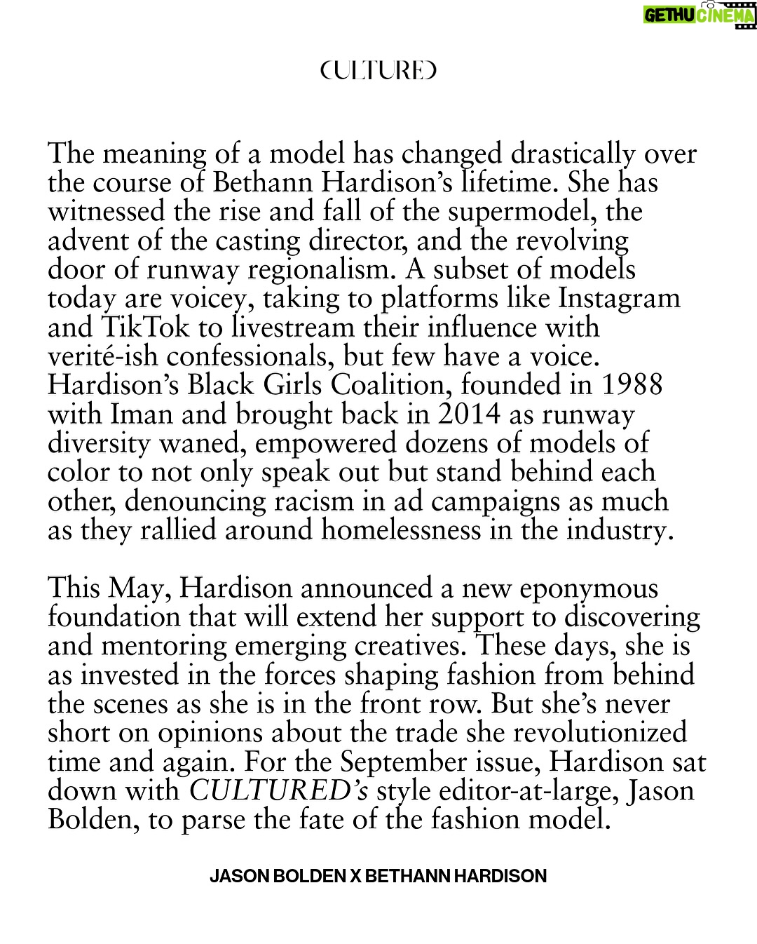 Bethann Hardison - 4.6K Likes - “We’re all students of Bethann Hardison,” says Tyson Beckford in ‘Invisible Beauty,’ the 2023 memoir-in-film of the soon-to-be 83-year-old materfamilias of American fashion.

Beckford is of course known as the rare male model to have ascended to household name status. Hardison helped put him on the map—like she did with Veronica Webb, Kimora Lee Simmons, and a generation of faces that made their way onto runways, magazine pages, and TV screens—a few years after founding her modeling agency in 1984. The Bethann Management era followed two decades of history-making moments for the New York native, from being discovered by the streetwear savant Willi Smith when she was but a Garment District showroom assistant to walking in Stephen Burrows’s Battle of Versailles face-off in 1973. It also ushered in a whole new chapter of her life dedicated to holding the fashion industry accountable for maintaining the strides in racial diversity it had made, ever so incrementally. Hardison’s Black Girls Coalition, founded in 1988 with Iman and brought back in 2014 as runway diversity waned, empowered dozens of models of color to not only speak out but stand behind each other, denouncing racism in ad campaigns as much as they rallied around homelessness in the industry. An initiative as rhizomatic as the BGC is a unicorn in a modeling industry that has become as splintered as it is self-centered. These days, Hardison is as invested in the forces shaping fashion from behind the scenes—like Polo Ralph Lauren’s James Jeter or stylist Carlos Nazario—as she is in the front row. But she’s never short on opinions about the trade she revolutionized time and again.

For our September issue, Hardison sat down with CULTURED’s style editor-at-large, @jasonbolden, to parse the fate of the fashion model.

1 and 7/ Photography by @tom__scanlan
3 and 5/ Photography by Arthur Elgort