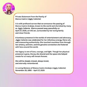 Jiggly Caliente Instagram - Private Statement from the Family of 
Bianca Castro (Jiggly Caliente)

It is with profound sorrow that we announce the passing of Bianca Castro-Arabejo, known to the world and cherished by many as Jiggly Caliente. Bianca passed away peacefully on April 27, 2025, at 4:42 am, surrounded by her loving family and close friends.

A luminous presence in the worlds of entertainment and advocacy, Jiggly Caliente was celebrated for her infectious energy, fierce wit, and unwavering authenticity. She touched countless lives through her artistry, activism, and the genuine connection she fostered with fans around the world.

Her legacy is one of love, courage, and light. Though her physical presence is gone, the joy she shared and the space she helped create for so many will remain forever.

She will be deeply missed, always loved, and eternally remembered.

In Loving Memory of Bianca Castro-Arabejo (Jiggly Caliente)
November 29, 1980 – April 27, 2025

@geekycool82, @Mr.JL_Galan, @krismaxx, @Junejambalaya, @lipskiss31, @thedivine1384