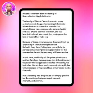 Jiggly Caliente Instagram - Private Statement from the Family of Bianca Castro (Jiggly Caliente):

The family of Bianca Castro, known to many as the beloved drag performer Jiggly Caliente, is heartbroken to share that over the last month Bianca has experienced a serious health setback. Due to a severe infection, she was hospitalized and, as a result, has undergone the loss of most of her right leg.

Because of these circumstances, Bianca will not be appearing in the upcoming season of RuPaul’s Drag Race Philippines, nor will she be participating in any public engagements for the foreseeable future. Her recovery will be extensive.

At this time, we kindly ask for privacy for Bianca and her family as they navigate this difficult journey together. While Jiggly concentrates on healing, we invite her friends, fans, and community to uplift her with messages of hope and love on her social media channels.

Bianca's family and drag house are deeply grateful for the continued outpouring of support, strength, and prayers.

@geekycool82, @Mr.JL_Galan, @krismaxx, @Junejambalaya, @lipskiss31, @thedivine1384
