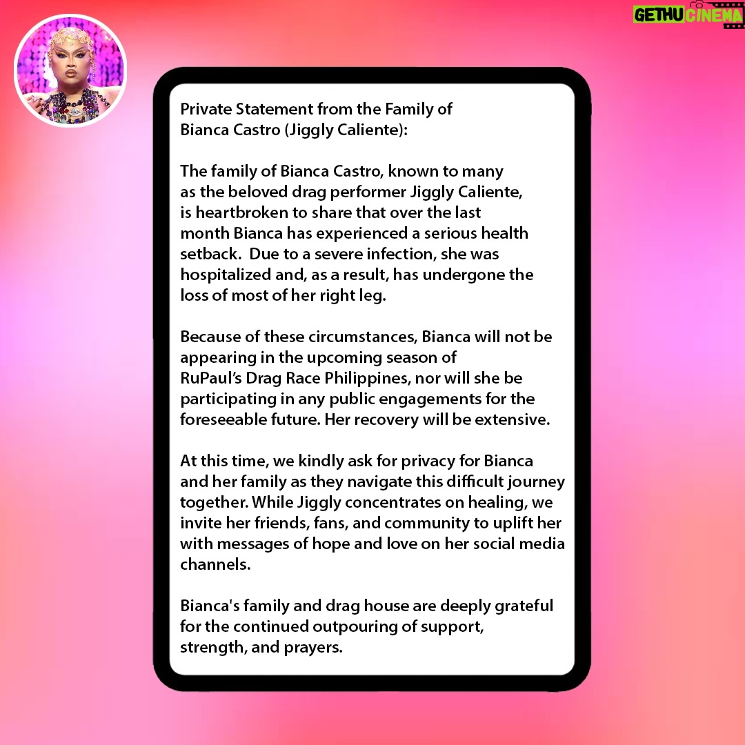 Jiggly Caliente - 89.6K Likes - Private Statement from the Family of Bianca Castro (Jiggly Caliente):

The family of Bianca Castro, known to many as the beloved drag performer Jiggly Caliente, is heartbroken to share that over the last month Bianca has experienced a serious health setback. Due to a severe infection, she was hospitalized and, as a result, has undergone the loss of most of her right leg.

Because of these circumstances, Bianca will not be appearing in the upcoming season of RuPaul’s Drag Race Philippines, nor will she be participating in any public engagements for the foreseeable future. Her recovery will be extensive.

At this time, we kindly ask for privacy for Bianca and her family as they navigate this difficult journey together. While Jiggly concentrates on healing, we invite her friends, fans, and community to uplift her with messages of hope and love on her social media channels.

Bianca's family and drag house are deeply grateful for the continued outpouring of support, strength, and prayers.

@geekycool82, @Mr.JL_Galan, @krismaxx, @Junejambalaya, @lipskiss31, @thedivine1384
