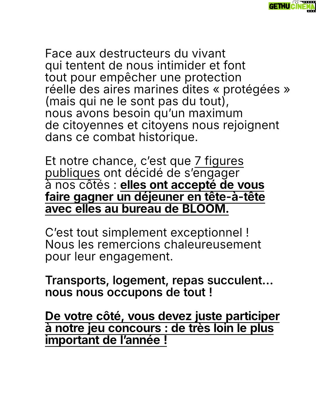 Juliette Binoche - 27.2K Likes - 🚨 UPDATE 1 : concours maintenu jusqu’au 12/06/2025. 

UPDATE 2 : ÉNORME ! Gagnez un déjeuner avec… @francoiscivilofficiel (oui c’est fou, il s’engage lui aussi à nos côtés en participant à notre jeu concours pour l’océan et les animaux marins)

Lisez notre post jusqu’au bout (très important, vous verrez!) et participez au jeu-concours le plus important de l’année ! 

⚡️Comment participer ? 

1. Likez et partagez ce post
 
2.Taguez 3 amis en commentaire 

3. Abonnez-vous à @claire_nouvian 
et à @bloom_association 

Fin du jeu-concours le 12/06/2025 et résultats dans la foulée. 

C’est peut-être la seule fois de notre vie qu’une conférence de l’ONU sur l’océan se tiendra en France. 

Elle aura lieu dans à partir du 9 juin. Elle est capitale pour notre avenir et celui des générations futures.

L’urgence est là. Le compte à rebours est lancé. 

Si vous vous souciez des animaux marins et du climat, c’est maintenant ou jamais pour agir.

Soyons la voix des millions d’animaux marins anéantis dans l’indifférence générale, soyons le bras armé des générations futures dont on foule l’avenir aux pieds. 

NON au massacre des animaux marins. 
NON à la dévastation de l’océan et du climat. 
NON à la pêche industrielle destructrice. 

Nous comptons sur vous 💙

Claire et toute l’équipe de BLOOM
