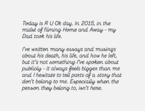 Kassandra Clementi Instagram - Today is R U Ok day. In 2015, in the midst of filming Home and Away - my Dad took his life.

I’ve written many essays and musings about his death, his life, and how he left, but it’s not something I’ve spoken about publicly - it always feels bigger than me and I hesitate to tell parts of a story that don’t belong to me. Especially when the person they belong to, isn’t here.

Today I reflected on my Dad and also the lives of those still here; the lives of everyone I love. Also the lives of people I know nothing about but are somewhere in the world, dragging themselves to dawn and questioning if they can keep going.

No one’s life is a montage of skipping through a daisy field with a golden retriever and a rainbow shooting from their ass - being human is hard. This society is hard. 

Everyone knows joy, and everyone knows hurt and no matter where we’re from or where we are, that connects us. There are parts of every person on earth that we would identify with, with such fierce familiarity and sometimes these people don’t come home. 

Be the depth and the humor and the flicker of hope in someone’s day. Look people in the eyes, see them, mean it. Give a shit. Give all of the shits. Find the people who do the same.

The people who know the depths of themselves, the depths of each other, are such beautiful people. 

There is a place where you flourish - a place where your body softens and you breathe in color, because you belong - it is here - let it find you - stay. 

If you have been touched in any way by suicide, and you feel comfortable to do so - leave a love heart under this so people don’t feel so alone.
