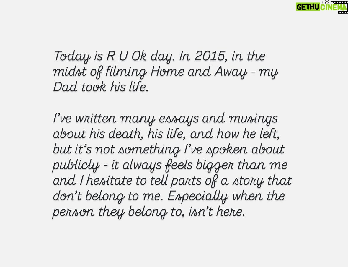 Kassandra Clementi - 2.4K Likes - Today is R U Ok day. In 2015, in the midst of filming Home and Away - my Dad took his life.

I’ve written many essays and musings about his death, his life, and how he left, but it’s not something I’ve spoken about publicly - it always feels bigger than me and I hesitate to tell parts of a story that don’t belong to me. Especially when the person they belong to, isn’t here.

Today I reflected on my Dad and also the lives of those still here; the lives of everyone I love. Also the lives of people I know nothing about but are somewhere in the world, dragging themselves to dawn and questioning if they can keep going.

No one’s life is a montage of skipping through a daisy field with a golden retriever and a rainbow shooting from their ass - being human is hard. This society is hard. 

Everyone knows joy, and everyone knows hurt and no matter where we’re from or where we are, that connects us. There are parts of every person on earth that we would identify with, with such fierce familiarity and sometimes these people don’t come home. 

Be the depth and the humor and the flicker of hope in someone’s day. Look people in the eyes, see them, mean it. Give a shit. Give all of the shits. Find the people who do the same.

The people who know the depths of themselves, the depths of each other, are such beautiful people. 

There is a place where you flourish - a place where your body softens and you breathe in color, because you belong - it is here - let it find you - stay. 

If you have been touched in any way by suicide, and you feel comfortable to do so - leave a love heart under this so people don’t feel so alone.