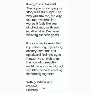 Kristy Cha Ray Chu Instagram - 就在剛剛，我的ig收到一封陌生來信，打開看，瞬間紅了眼眶，是Headley從紐約捎來的訊息。

我想應該是紐約的粉絲找到了他，跟他分享我上一篇發文，讓我們倆20多年後因為互聯網而再一次連結。

訊息中，他毫無保留地肯定我、感謝我，隔著遙遠的距離，在世界的另一端，依然能透過他的文字接收到溫暖與感動…

那次經歷給我的影響超乎想像，在很多人眼中他過得困苦，但Headley確真真實實活出了自己，擁有一顆自由的靈魂，他的真、他的純粹與奔放，我心裡深處有那麼一塊是很嚮往的。

而藝術就在我們的生活中，Headley走到哪兒，那裡就是他的工作室，信手捻來就是一件藝術品。

這麼多年過去，我們都還在各自夢想的路上奔跑，我一邊教書一邊畫畫，他一邊流浪一邊創作。

感謝Headley還記得我這個，曾經短暫停留在他生命中的陌生人…

謝謝他寫給我的信，我們一定會再相見！

以下是原文翻譯

克里斯蒂，我是溫德爾

謝謝你用如此明亮的光芒講述我的故事。你看待我的方式，你用文字記錄我的腳步的方式，感覺就像你為我這些年來編織的布縫上了另一根線。

知道我的流浪、我的色彩和我的創作仍然透過你而發聲，並找到新的視角，這讓我感到溫暖。

我歡迎這種連結的流動，如果宇宙和諧一致，我願意與你共創一些新的可能。

致以感激和敬意，
海德利

……..
1.翻遍了檔案，終於找到這張2004年我們倆在街頭的自拍
2.Headley傳來訊息(一定要讀英文😭)
3.我拍他(外套背面海綿寶寶超可愛)
4.他拍我(整個人超有氣勢）

他的ig快來追蹤👉🏻 @wendelle.headley

#把握當下的每一個瞬間
#別讓機會溜走
#wendellheadley