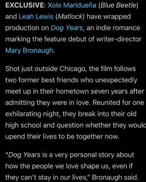 Leah Lewis Instagram - We’re excited to announce that production has wrapped on our film Dog Years, a contemporary romance that explores early adulthood, identity, and love over time. Thank you to our incredible crew, cast, and producing team. We can’t wait to share it with you!

@dogyearsmovie to see behind-the-scenes, press, and exclusive interviews.

Starring Leah Lewis @leahmlewis, Xolo Maridueña @xolo_mariduena, Xóchitl Gomez @_xochitl.gomez, & Brian David Gilbert @briamgilbert

From writer-director Mary Bronaugh @muchadoaboutmary

New music by John Vincent III @johnvincent3

Produced by Aaron Boyd @aaronboydproducer, Brendan Bennett @brendanbennett31, & Mary Bronaugh

Executive produced by Buffalo 8 @buffalo8pro - Stephen Mastrocola @stephenmastrocola, Adam Harris Englehard @therealadamharris, Jonathan Lipnicki @jonathanlipnicki, & Matthew Helderman   Full Spectrum Features @fullspectrumfeatures - Humza Syed @hummus_syed, Jason Matsumoto @jmatsu, & Eugene Sun Park   Mike Ware @mikedanger_, Seth Savoy @sethsavoy, Yajaira Marie Quinto @yajairamarie84, & Patrick Richter @patrick_ryan_richter

Behind-the-Scenes Photos 2 and 5 by Tom Krawcyzk @krawczyk_tom   4 and 6 by Leah Lewis, Stills by Director of Photography Matthew Pothier @matthewpothier 

Dog Years is currently in post-production and planning for a festival run in 2026.