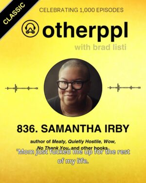 Samantha Irby Instagram - Episode 836, my conversation w author @bitchesgottaeat, aired in May 2023. Easily one of the funniest episodes in the show's history. 

What can I say about Sam Irby? One of a kind. Totally hysterical and heartbreaking and disarmingly candid and self-effacing and so acutely perceptive—and often all at the same time. A gem of a human and a riotously funny writer. I loved meeting her. She's just a lot of fun. 

And yeah. That's really the thing: how fun she is. Listen to the episode. You'll see. 
_______________

✨ As I move toward the 1,000th author interview on the Otherppl podcast, I’m sharing a series of classic clips from the show’s history. These conversations span nearly 15 years and feature many of the most fascinating voices in contemporary literature.

🎧 Otherppl is available wherever you get your podcasts — and at otherppl.com.