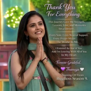 Thanuja Puttaswamy Instagram - Thank you, BiggBoss Season 9.
This journey was never easy, but it was always real.
Inside those walls, I laughed, I cried, I fell, I stood back up — stronger every time.
I played every task with honesty, faced every challenge with courage,
and stayed true to myself no matter how tough the situation became.
Your love turned my silence into strength,
your votes became my voice,
and your belief became my biggest victory.
I may be signing off from the BiggBoss house today,
but the bond I built with you will last forever.
This is not an ending — it’s the beginning of a new chapter,
written with your love and my gratitude.
Forever thankful. Forever proud.
— Thanuja 🤍
Signing off from BiggBoss Season 9.