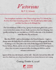 V. E. Schwab Instagram - ✨ Villains girlies, rise! THE FINALE APPROACHETH. ✨

The triumphant conclusion to the Villains trilogy from @veschwab, the #1 @nytimes Bestselling author of #TheInvisibleLifeofAddieLaRue and #BuryOurBonesintheMidnightSoil is coming October 2026 from @torbooks   @macmillanaudio   @titanbooks!

The ExtraOrdinary of Merit City, a group of individuals gifted with a power connected to their manner of near-death experience, have been keeping a low profile, avoiding the ever-watchful eye of EON in the wake of the showdown with Marcella and Eli.

But when EON—and its relationship to the ExtraOrdinaries— begins to change under the leadership of a new director with a terrifying agenda, the time for hiding is over.

Against all the years, the betrayals, and the odds—the arch rivals and their allies will meet for a final time, on a chess board laid out by an enemy they never saw coming. 

Pre-order today at the link in our bio!