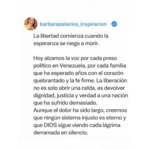 Bárbara Palacios Instagram - Hoy alzamos la voz por cada preso político en Venezuela, por cada familia que ha esperado años con el corazón quebrantado y la fe firme. La liberación no es solo abrir una celda, es devolver dignidad, justicia y verdad a una nación que ha sufrido demasiado.

Aunque el dolor ha sido largo, creemos que ningún sistema injusto es eterno y que DIOS sigue viendo cada lágrima derramada en silencio.

“Jehová es el que hace justicia Y derecho a todos los que padecen violencia.”
‭‭Salmos‬ ‭103‬:‭6‬ ‭ (RVR1960‬‬)

“Porque yo sé los pensamientos que tengo acerca de vosotros, dice Jehová,
pensamientos de paz, y no de mal,
para daros el fin que esperáis.”
Jeremías 29:11(RVR1960)

“La justicia engrandece a la nación;
mas el pecado es afrenta de las naciones.”
Proverbios 14:34 (RVR1960)

Que la liberación de los presos políticos sea el principio de un cambio verdadero. Oremos para que Venezuela vuelva a levantarse sobre la verdad, la justicia y la libertad.

Seguimos creyendo, seguimos orando y seguimos esperando, porque DIOS nunca llega tarde y la historia aún no ha terminado. 🇻🇪🙏🏻❤️

#liberenatodoslospresospolíticos #PresosPoliticos #VenezuelaLibre #Venezuela #GloriaADios