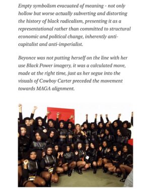 Emma Dabiri Instagram - New essay up on Substack! Blonde Ambition; Beyonce: Bellwether / Horseman of the Apocalypse. 

“Race blind” until the #BlackLivesMatter Movement was safely established, in an interview over a decade ago with the repellent Piers Morgan, when asked about experiencing racism, #Beyonce replied “I don’t think people think about my race. I think they look at me as an entertainer and a musician and I’m very happy about that because that’s how I look at people. It’s not about color and race” LOL. Ok sis. Yet as soon as it became commercially expedient, Bey was suddenly and vocally Unapologetically Black™. Yet even that charade was contradictory, confused at best, Psy Ops at worst….

“Beyonce was not putting herself on the line with her use Black Power imagery, it was a calculated move, made at the right time, just as her segue into the visuals of Cowboy Carter preceded the movement towards MAGA alignment”. Link to full article in stories !