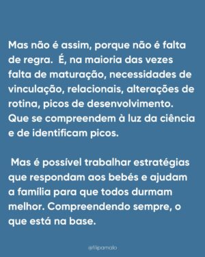 Filipa Maló Franco Instagram - “É falta de rotina”
“É associação mama/sono”
“É associação ao colo”
“É falta de autonomia”
“É dependência”
É sempre “alguma coisa” mas o que é certo é que quase todos os bebés passam por estas fases, o sono raramente é linear nos primeiros 3 anos de vida e ao longo da primeira infância é esperado uma necessidade de presença, medos e outras questões que o influenciam.
Para mim parece-me óbvio que em qualquer área do desenvolvimento, importa sempre perceber que se há um padrão que se identifica e se muitos bebés e crianças passam pelas mesmas questões e dificuldades, teremos que as compreender e não, batalhar contra elas. Contudo, sinto todos os dias que com o sono dos bebés estamos frequentemente a m campos de batalha. Perco a conta às vezes que os pais me chegam, frustrados, exaustos, até desesperados porque vivem em torno do sono dos seus filhos, cumprem rotinas e horários ao segundo, tentam que os filhos não precisem deles e que mesmo assim, os bebés não dormem como eles imaginam q deviam dormir.
Inclusivamente, na @clinicafilipamalofranco tenho uma equipa de sete profissionais especializadas em sono pediátrico e perinatal e as queixas são SEMPRE as mesmas. Também a idade de pedido de ajuda, tende a seguir um padrão, isto porque, são momentos de grandes alterações e necessidades que se compreendem e identificam na maioria dos bebés e crianças pequenas.
Também, parece-me óbvio que se fosse sempre tão fácil aplicar planos, rotinas e se a questão dependesse da “autonomia” o sono dos bebés não estaria em problema ascendente. A verdade é que há umas gerações atrás, com menos regras e especialistas, os bebés dormiam melhor. E melhor não significa mais tempo seguido. Há uns 50 anos para cá tudo mudou, e um dia explico-vos porquê.
Contudo, não me canso de dizer: o sono do bebé não é comportamental. É o resultado do seu desenvolvimento e necessidades emocionais e de vinculação. É fluido. Altera-se com o que acontece durante o dia. Tem fases. E é com segurança que digo que ajudo muitas famílias, com resultados, respeitando as necessidades dos bebés. É possível… e a minha profissão ensinou-me que o comportamento reage sempre a uma emoção e necessidade.